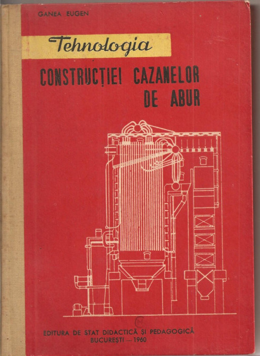 (C2300) TEHNOLOGIA CONSTRUCTIEI CAZANELOR DE ABUR DE GANEA EUGEN, EDITURA DE STAT DIDACTICA SI PEDAGOGICA, BUCURESTI, 1960