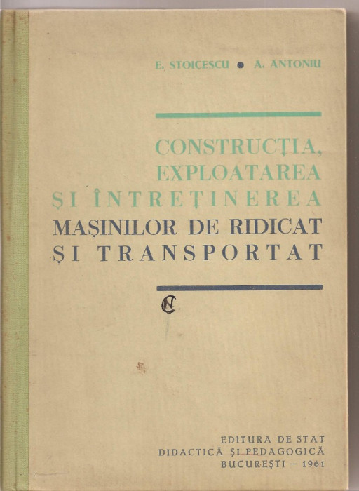 (C1740) CONSTRUCTIA, EXPLOATAREA SI INTRETINEREA MASINILOR DE RIDICAT SI TRANSPORTAT DE E. STOICESCU SI A. ANTONIU , EDP , BUCURESTI 1961