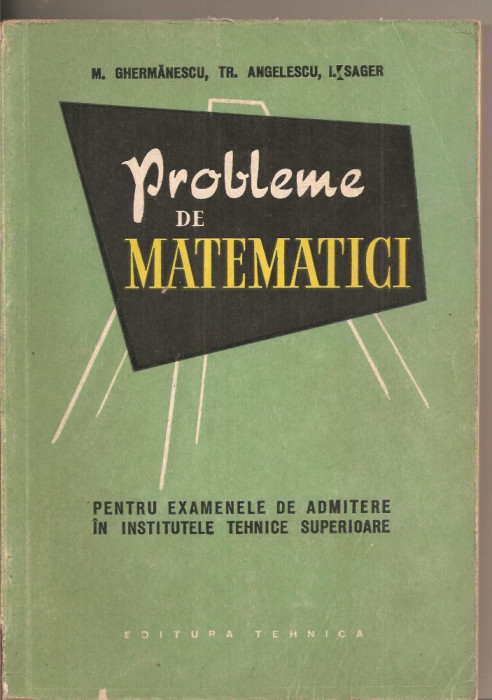 (C2837) PROBLEME DE MATEMATICI PENTRU EXAMENELE DE ADMITERE IN INSTITUTELE TEHNICE SUPERIOARE DE M. GERMANESCU, EDITURA TEHNICA, BUCURESTI, 1958,