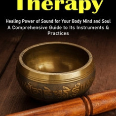 Sound Therapy: Healing Power of Sound for Your Body Mind and Soul (A Comprehensive Guide to Its Instruments & Practices)