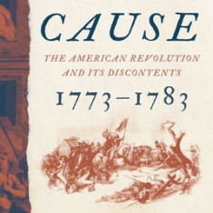 The Cause: The American Revolution and Its Discontents, 1773?1783