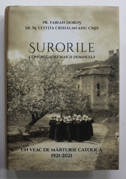 SURORILE CONGREGATIEI MAICII DOMNULUI de PR. FABIAN DOBOS si SR.M. LETITIA CRIHALMEANU CMD , UN VEAC DE MARTURIE CATOLICA 1921 - 2021 , APARUTA 2022