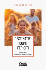 Destinație: copii fericiți. Ghid practic pentru a fi părinți mai buni