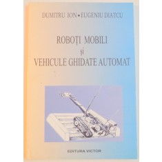 ROBOTI MOBILI SI VEHICULE GHIDATE AUTOMAT de DUMITRU ION , EUGENIU DIATCU , 2003