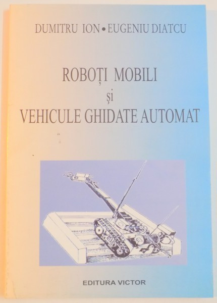 ROBOTI MOBILI SI VEHICULE GHIDATE AUTOMAT de DUMITRU ION , EUGENIU DIATCU , 2003