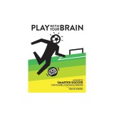 Play With Your Brain A Guide to Smarter Soccer for Players, Coaches, and Parents