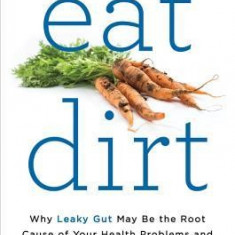 Eat Dirt: Why Leaky Gut May Be the Root Cause of Your Health Problems-And 5 Steps to Cure It