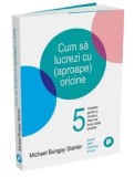 Cum sa lucrezi cu (aproape) oricine. 5 intrebari pentru a construi cele mai bune relatii posibile/Michael Bungay Stanier