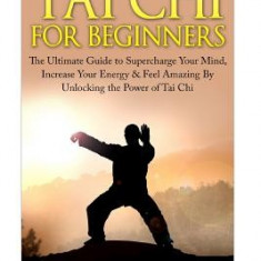 Tai Chi for Beginners: The Ultimate Guide to Supercharge Your Mind, Increase Your Energy & Feel Amazing by Unlocking the Power of Tai Chi