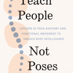 Teach People, Not Poses: Lessons in Yoga Anatomy and Functional Movement to Unlock Body Intelligence
