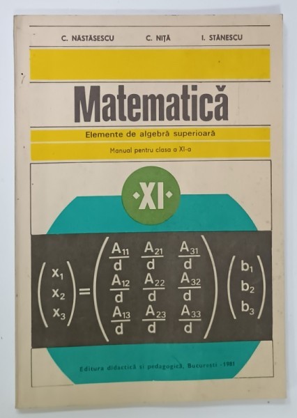 MATEMATICA , ELEMENTE DE ALGEBRA SUPERIOARA , MANUAL PENTRU CLASA A - XI -A de C. NASTASESCU ....I. STANESCU , 1981