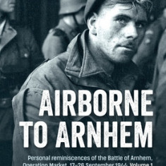 Airborne to Arnhem: Volume 1 - Personal Reminiscences of the Battle of Arnhem, Operation Market, 17-26 September 1944