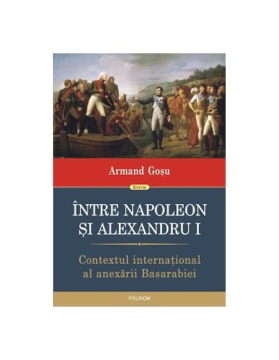 &amp;Icirc;ntre Napoleon și Alexandru I - Contextul internațional al anexării Basarabiei &amp;ndash; Armand Gosu foto