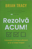 REZOLVA ACUM. FOLOSESTE-TI TIMPUL EFICIENT SI IA-TI VIATA INAPOI-BRIAN TRACY