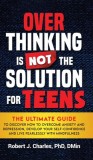 Overthinking Is Not the Solution For Teens: The Ultimate Guide to Discover How to Overcome Anxiety and Depression, Develop Your SelfConfidence and Liv