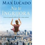 Nu te ingrijora. Cum sa-ti gasesti echilibrul intr-o lume nebuna - Max Lucado