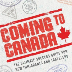 Coming to Canada: The Ultimate Success Guide for New Immigrants and Travelers