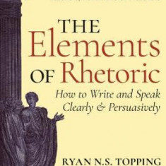 The Elements of Rhetoric: How to Write and Speak Clearly and Persuasively -- A Guide for Students, Teachers, Politicians & Preachers