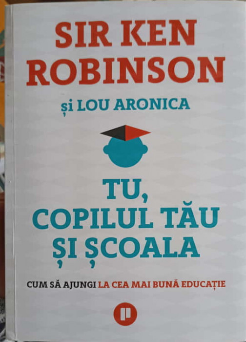 TU, COPILUL TAU SI SCOALA. CUM SA AJUNGI LA CEA MIA BUNA EDUCATIE-KEN ROBINSON, LOU ARONICA