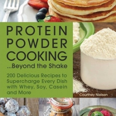 Protein Powder Cooking... Beyond the Shake: 200 Delicious Recipes to Supercharge Every Dish with Whey, Soy, Casein and More