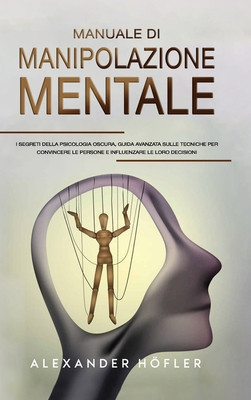 Manuale Di Manipolazione Mentale: I Segreti Della Psicologia Oscura, Guida Avanzata Sulle Tecniche Per Convincere Le Persone E Influenzare Le Loro Dec