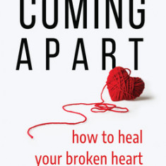 Coming Apart: How to Heal Your Broken Heart (Uncoupling, Let Go, Move On)
