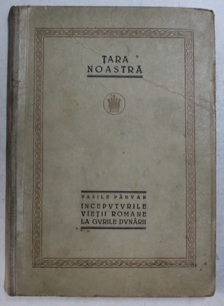 TARA NOASTRA, INCEPUTURILE VIETII ROMANE LA GURILE DUNARII de VASILE PARVAN - BUCURESTI, 1923