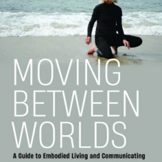 Moving Between Worlds: A Guide to Embodied Living and Communicating