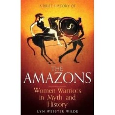 A Brief History of the Amazons : Women Warriors in Myth and History by Lyn Webster Wilde