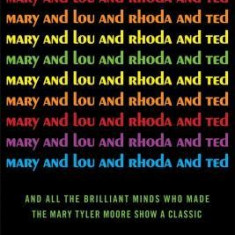 Mary and Lou and Rhoda and Ted: And All the Brilliant Minds Who Made the Mary Tyler Moore Show a Classic