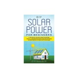 DIY Solar Power for Beginners, a Technical Guide on How to Design, Install, and Maintain Grid-Tied and Off-Grid Solar Power Systems for Your Home