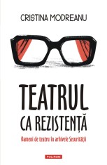 Teatrul ca rezistenta. Oameni de teatru in arhivele Securitatii - Polirom