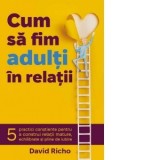 Cum sa fim adulti in relatii. 5 practici constiente pentru a construi relatii mature, echilibrate si pline de iubire - David Richo, Sorin - Traian Pop