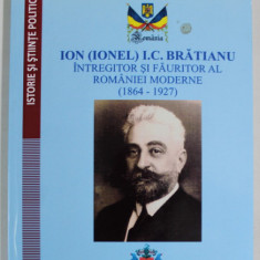 ION (IONEL) I.C. BRATIANU , INTREGITOR SI FAURITOR AL ROMANIEI MODERNE (1864 -1927 ) de IOAN TODEA , 2014