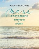 Mama. O fotografie a timpului si a iubirii &ndash; Ioana Stanomir - Carte