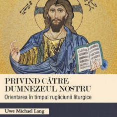 Privind catre Dumnezeul nostru. Orientarea in timpul rugaciunii liturgice – Uwe Michael Lang