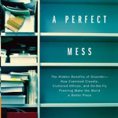 A Perfect Mess: The Hidden Benefits of Disorder--How Crammed Closets, Cluttered Offices, and On-The-Fly Planning Make the World a Bett