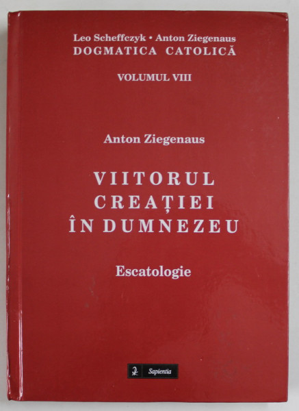 VIITORUL CREATIEI IN DUMNEZEU , ESCATOLOGIE de ANTON ZIEGENAUS , DOGMATICA CATOLICA , VOLUMUL VIII , 2016