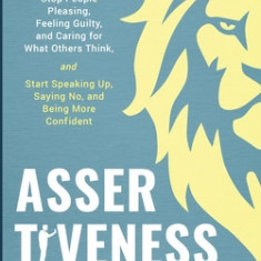 Assertiveness Training: Stop People Pleasing, Feeling Guilty, and Caring for What Others Think, and Start Speaking Up, Saying No, and Being Mo