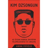 Kim Dzsongun - Az &eacute;szak-koreai dikt&aacute;tor felemelked&eacute;se &eacute;s uralma - Anna Fifield