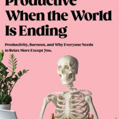 How to Stay Productive When the World Is Ending: Why Work Is Killing You, and How You Can Do It More Effectively!