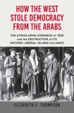 How the West Stole Democracy from the Arabs: The Syrian Arab Congress of 1920 and the Destruction of Its Historic Liberal-Islamic Alliance