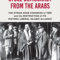 How the West Stole Democracy from the Arabs: The Syrian Arab Congress of 1920 and the Destruction of Its Historic Liberal-Islamic Alliance