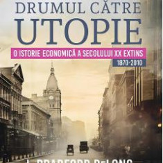 Drumul catre utopie. O istorie economica a secolului XX extins 1870-2010 - J. Bradford DeLong