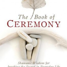 The Book of Ceremony: Shamanic Wisdom for Invoking the Sacred in Everyday Life