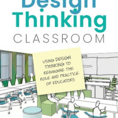 The Design Thinking Classroom: Using Design Thinking to Reimagine the Role and Practice of Educators