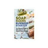 Soap Making Business Startup: The Ultimate Guide to Make Natural and Organic Soap at Home