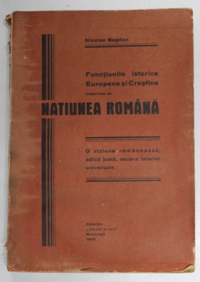 FUNCTIUNILE ISTORICE EUROPENE SI CRESTINE INDEPLINITE DE NATIUNEA ROMANA de NICOLAE BOGDAN , 1940 *COTOR UZAT , *PREZINTA PETE foto