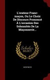 L&#039;Orateur Franc-Macon, Ou Le Choix de Discours Prononce A L&#039;Occasion Des Solennites de La Maconnerie...