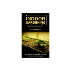 Indoor Gardening: Learn to Grow a Garden in Your Home From Setup to Harvest (How You Can Grow Vegetables Herbs Flowers and Fruits Along